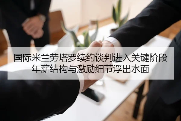 国际米兰劳塔罗续约谈判进入关键阶段年薪结构与激励细节浮出水面