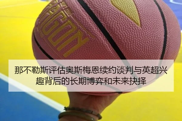 那不勒斯评估奥斯梅恩续约谈判与英超兴趣背后的长期博弈和未来抉择