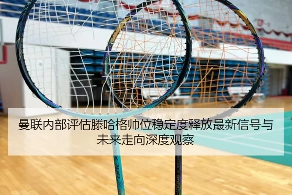曼联内部评估滕哈格帅位稳定度释放最新信号与未来走向深度观察
